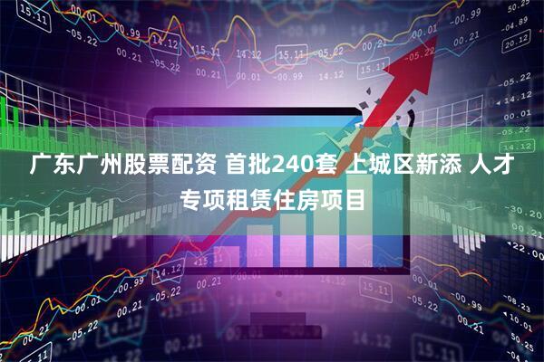 广东广州股票配资 首批240套 上城区新添 人才专项租赁住房项目