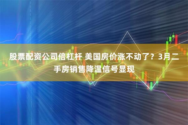 股票配资公司倍杠杆 美国房价涨不动了？3月二手房销售降温信号显现