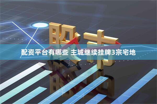 配资平台有哪些 主城继续挂牌3宗宅地