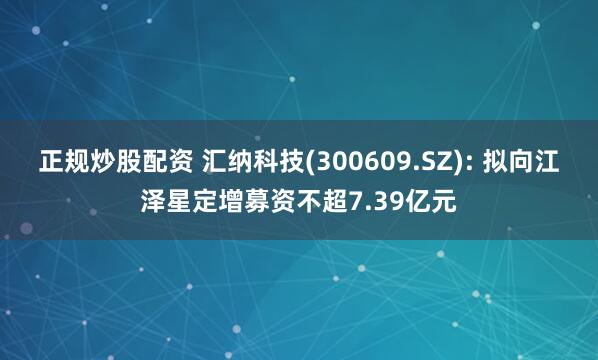 正规炒股配资 汇纳科技(300609.SZ): 拟向江泽星定增募资不超7.39亿元