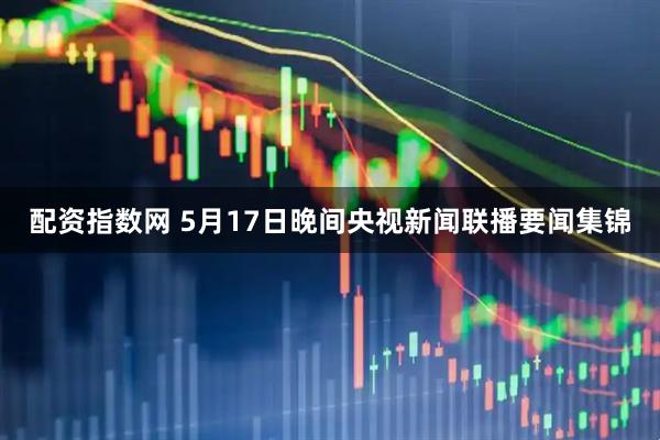 配资指数网 5月17日晚间央视新闻联播要闻集锦