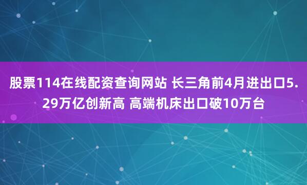 股票114在线配资查询网站 长三角前4月进出口5.29万亿创新高 高端机床出口破10万台