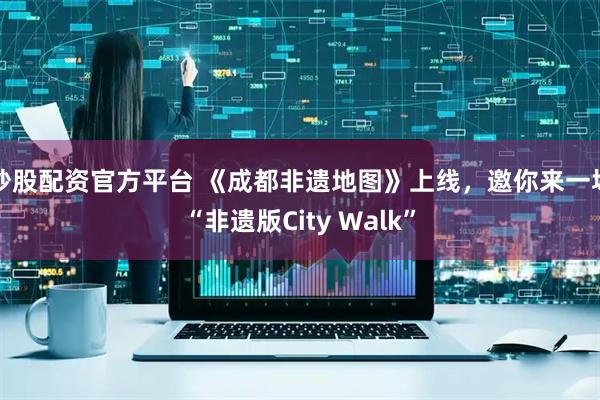 炒股配资官方平台 《成都非遗地图》上线，邀你来一场“非遗版City Walk”