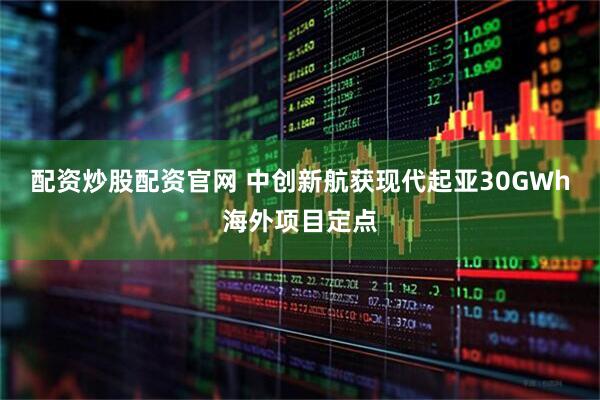 配资炒股配资官网 中创新航获现代起亚30GWh海外项目定点