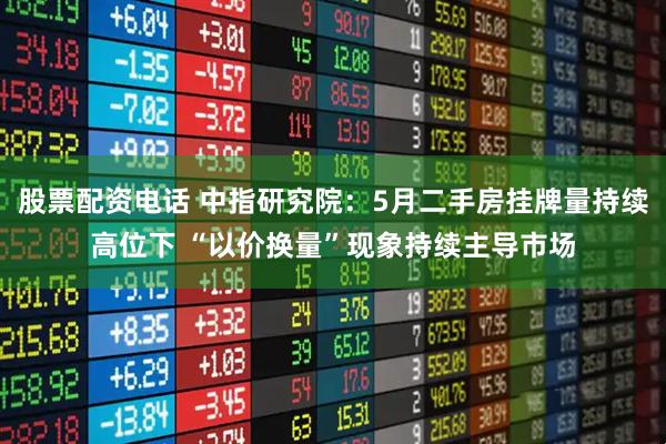 股票配资电话 中指研究院：5月二手房挂牌量持续高位下 “以价换量”现象持续主导市场