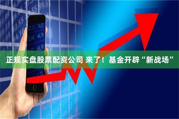 正规实盘股票配资公司 来了！基金开辟“新战场”