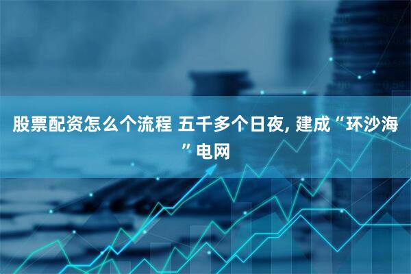 股票配资怎么个流程 五千多个日夜, 建成“环沙海”电网