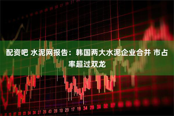 配资吧 水泥网报告：韩国两大水泥企业合并 市占率超过双龙