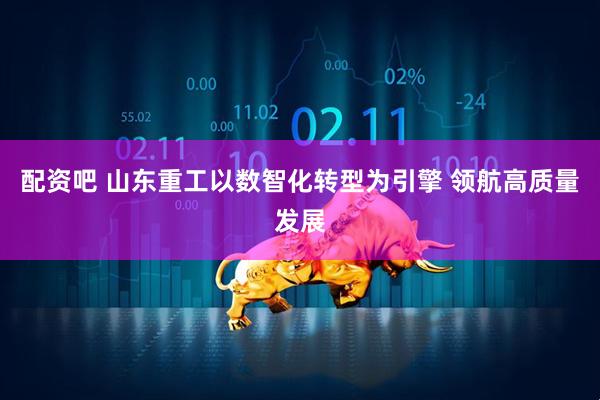 配资吧 山东重工以数智化转型为引擎 领航高质量发展