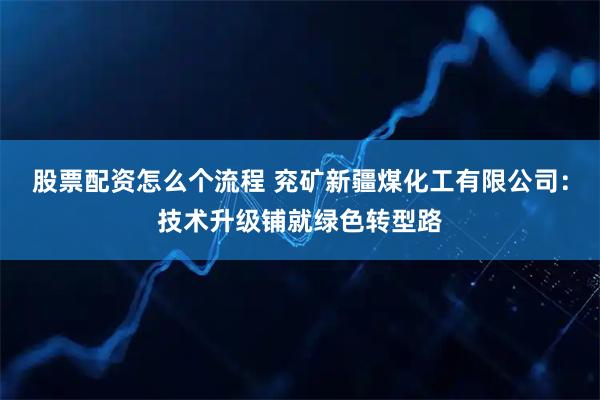 股票配资怎么个流程 兖矿新疆煤化工有限公司：技术升级铺就绿色转型路