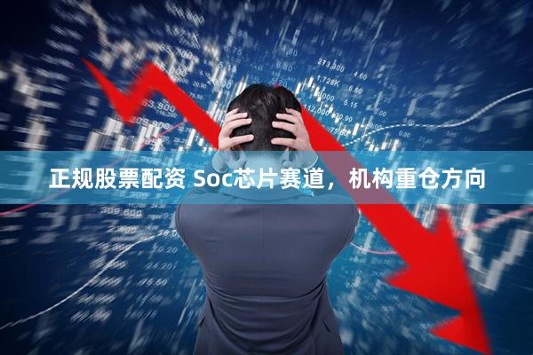 正规股票配资 Soc芯片赛道，机构重仓方向