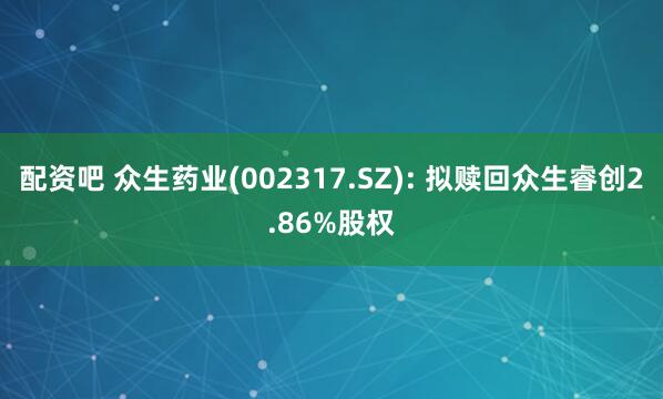 配资吧 众生药业(002317.SZ): 拟赎回众生睿创2.86%股权