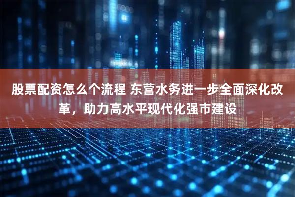 股票配资怎么个流程 东营水务进一步全面深化改革，助力高水平现代化强市建设