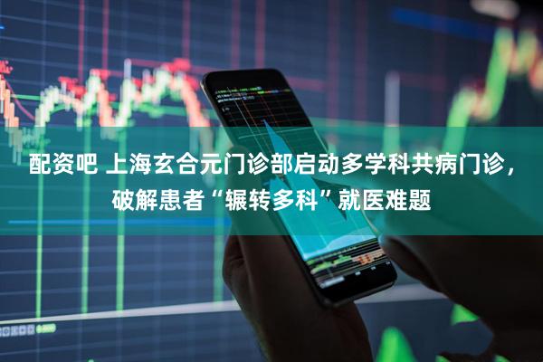 配资吧 上海玄合元门诊部启动多学科共病门诊，破解患者“辗转多科”就医难题