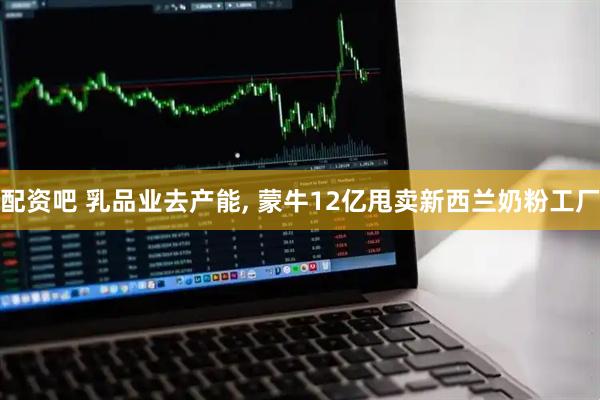 配资吧 乳品业去产能, 蒙牛12亿甩卖新西兰奶粉工厂