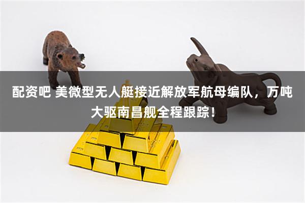 配资吧 美微型无人艇接近解放军航母编队，万吨大驱南昌舰全程跟踪！