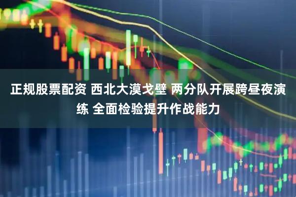 正规股票配资 西北大漠戈壁 两分队开展跨昼夜演练 全面检验提升作战能力