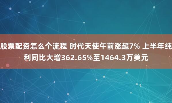 股票配资怎么个流程 时代天使午前涨超7% 上半年纯利同比大增362.65%至1464.3万美元