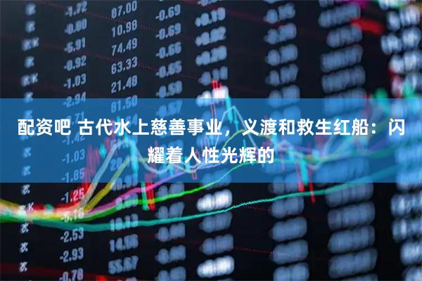 配资吧 古代水上慈善事业，义渡和救生红船：闪耀着人性光辉的