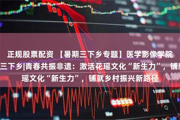 正规股票配资 【暑期三下乡专题】医学影像学院“青春映像”暑期三下乡|青春共振非遗：激活花瑶文化“新生力”，铺就乡村振兴新路径