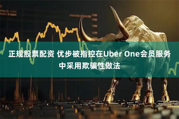 正规股票配资 优步被指控在Uber One会员服务中采用欺骗性做法