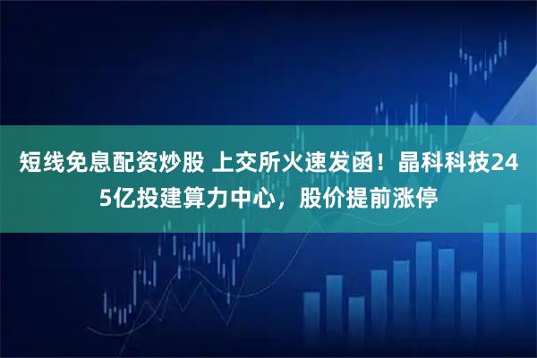 短线免息配资炒股 上交所火速发函！晶科科技245亿投建算力中心，股价提前涨停