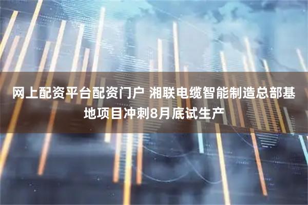 网上配资平台配资门户 湘联电缆智能制造总部基地项目冲刺8月底试生产