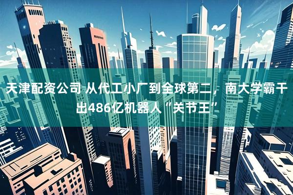 天津配资公司 从代工小厂到全球第二，南大学霸干出486亿机器人“关节王”
