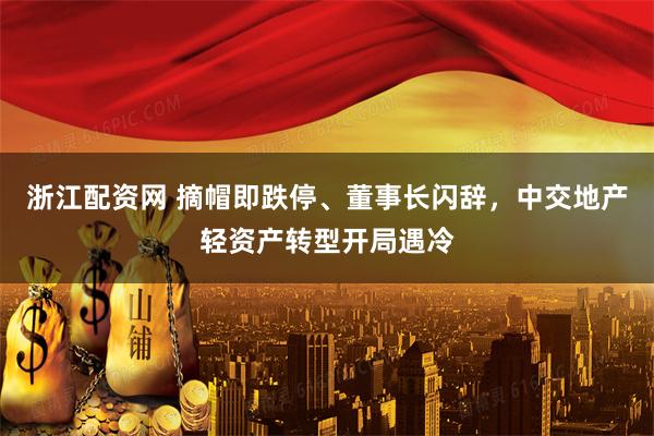 浙江配资网 摘帽即跌停、董事长闪辞，中交地产轻资产转型开局遇冷