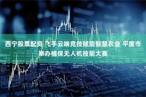 西宁股票配资 飞手云端竞技赋能智慧农业 平度市举办植保无人机技能大赛