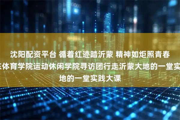 沈阳配资平台 循着红迹踏沂蒙 精神如炬照青春——山东体育学院运动休闲学院寻访团行走沂蒙大地的一堂实践大课