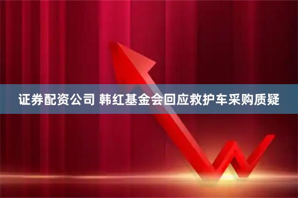 证券配资公司 韩红基金会回应救护车采购质疑