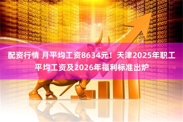 配资行情 月平均工资8634元！天津2025年职工平均工资及2026年福利标准出炉