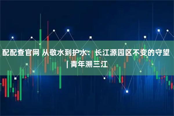 配配查官网 从敬水到护水:长江源园区不变的守望 | 青年溯三江