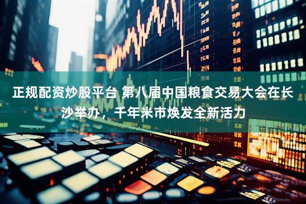 正规配资炒股平台 第八届中国粮食交易大会在长沙举办，千年米市焕发全新活力
