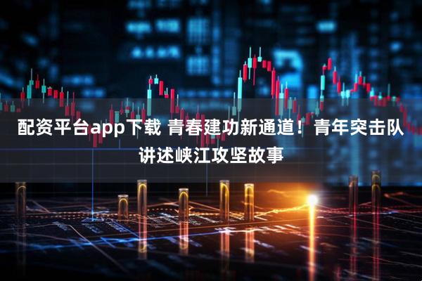 配资平台app下载 青春建功新通道！青年突击队讲述峡江攻坚故事