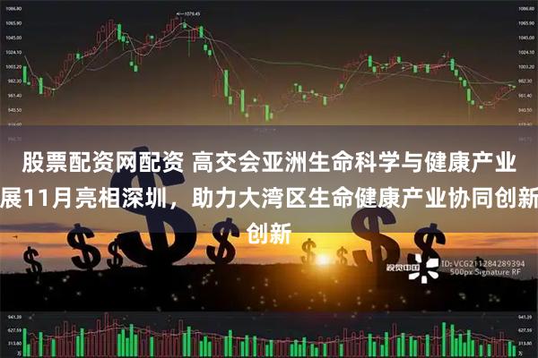 股票配资网配资 高交会亚洲生命科学与健康产业展11月亮相深圳，助力大湾区生命健康产业协同创新