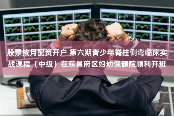 股票按月配资开户 第六期青少年脊柱侧弯临床实战课程（中级）在东昌府区妇幼保健院顺利开班