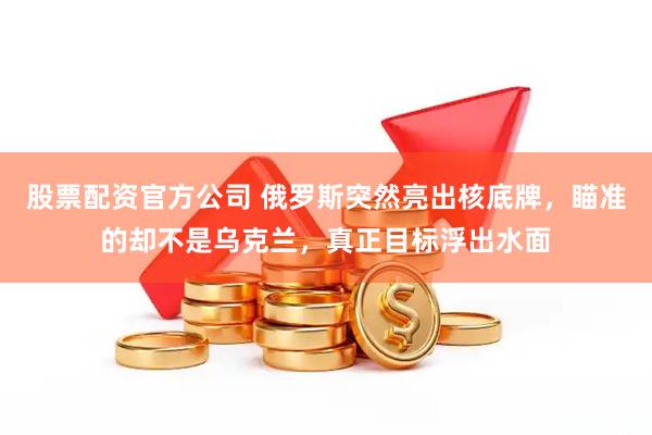 股票配资官方公司 俄罗斯突然亮出核底牌，瞄准的却不是乌克兰，真正目标浮出水面